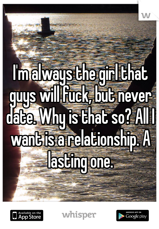 I'm always the girl that guys will fuck, but never date. Why is that so? All I want is a relationship. A lasting one.