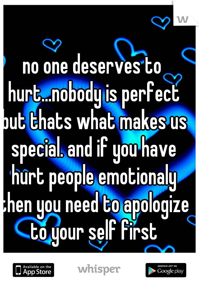no one deserves to hurt...nobody is perfect but thats what makes us special. and if you have hurt people emotionaly then you need to apologize to your self first