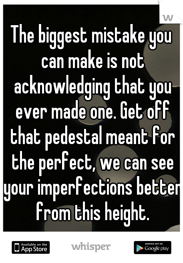 The biggest mistake you can make is not acknowledging that you ever made one. Get off that pedestal meant for the perfect, we can see your imperfections better from this height.
