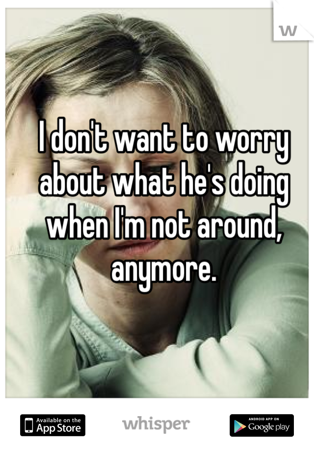 I don't want to worry about what he's doing when I'm not around, anymore.