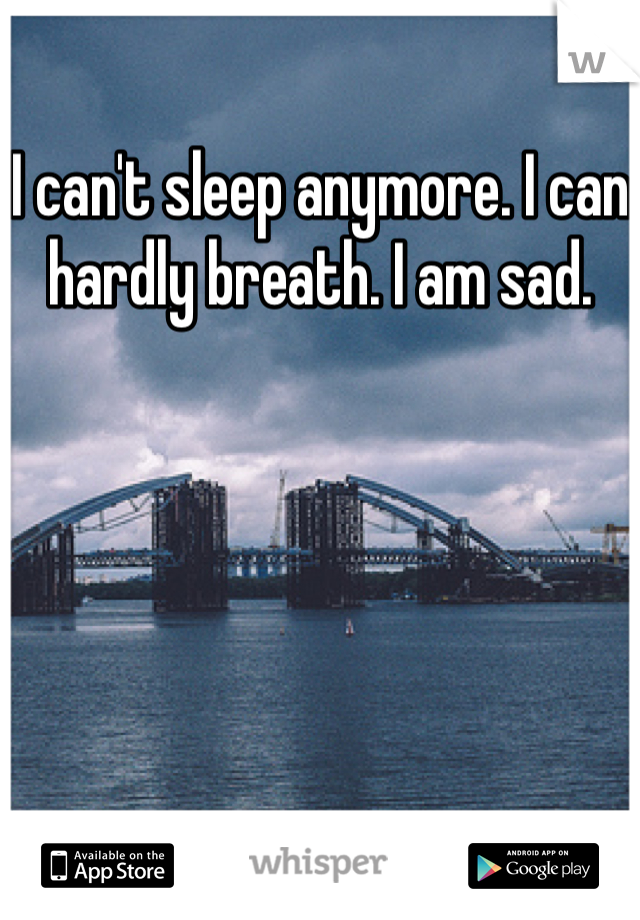 I can't sleep anymore. I can hardly breath. I am sad.