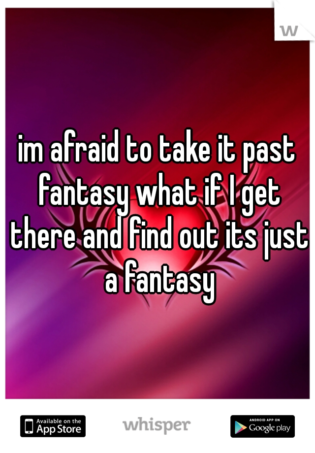 im afraid to take it past fantasy what if I get there and find out its just a fantasy