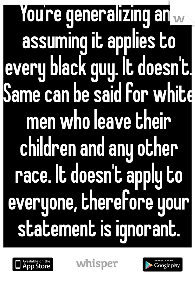 You're generalizing and assuming it applies to every black guy. It doesn't. Same can be said for white men who leave their children and any other race. It doesn't apply to everyone, therefore your statement is ignorant.