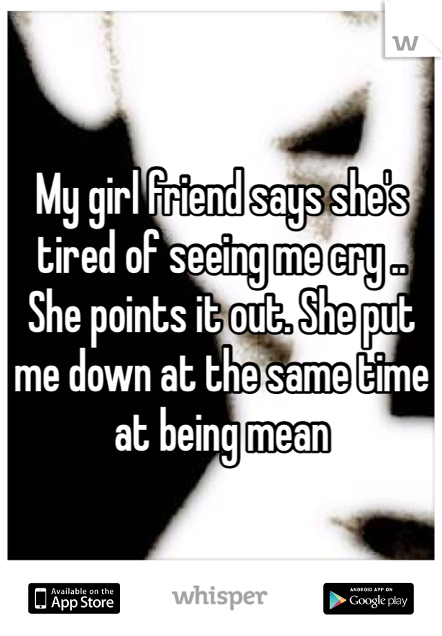My girl friend says she's tired of seeing me cry .. She points it out. She put me down at the same time at being mean