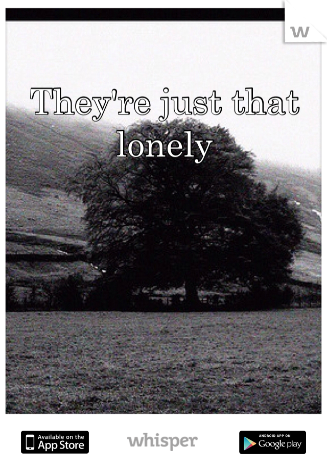 They're just that lonely