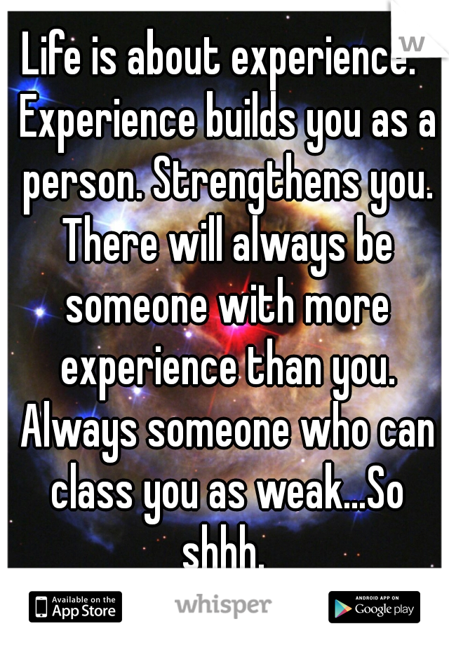 Life is about experience.  Experience builds you as a person. Strengthens you. There will always be someone with more experience than you. Always someone who can class you as weak...So shhh. 