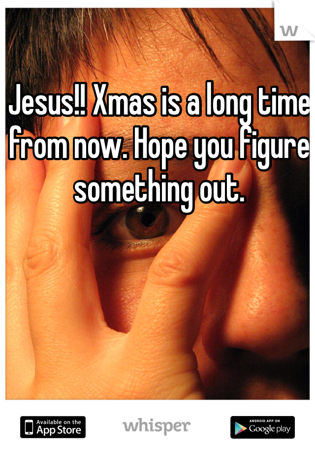 Jesus!! Xmas is a long time from now. Hope you figure something out. 