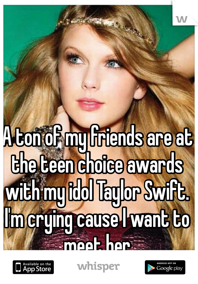 A ton of my friends are at the teen choice awards with my idol Taylor Swift. I'm crying cause I want to meet her