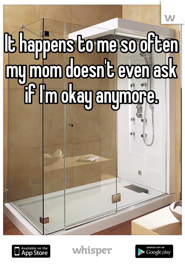 It happens to me so often my mom doesn't even ask if I'm okay anymore.