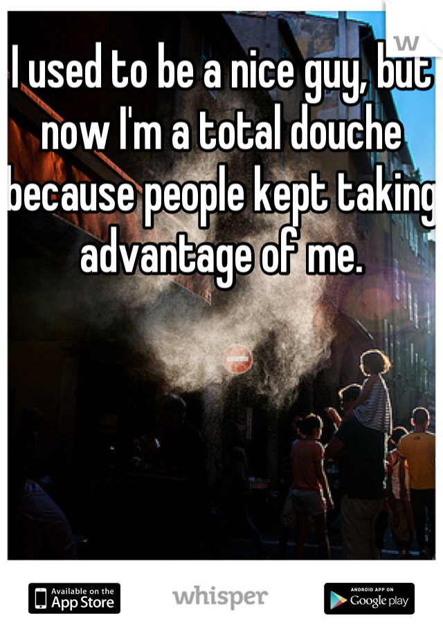 I used to be a nice guy, but now I'm a total douche because people kept taking advantage of me.