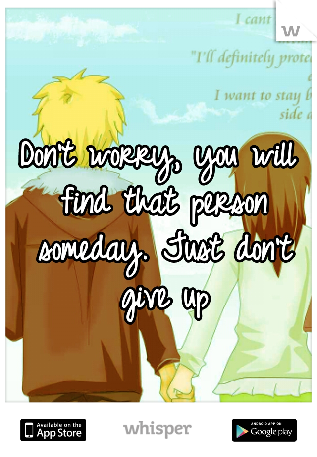 Don't worry, you will find that person someday. Just don't give up
