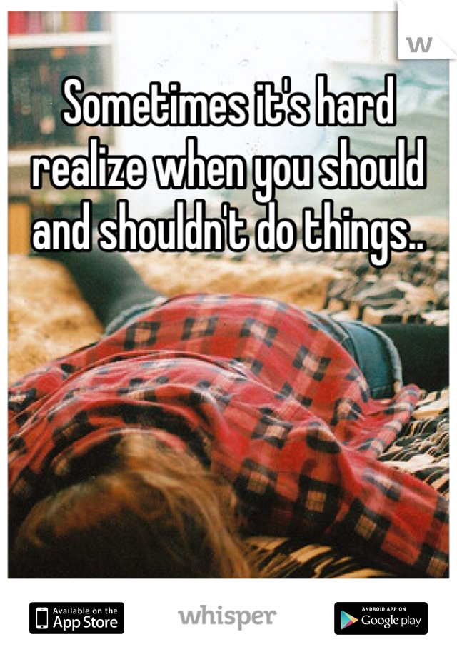 Sometimes it's hard realize when you should and shouldn't do things..