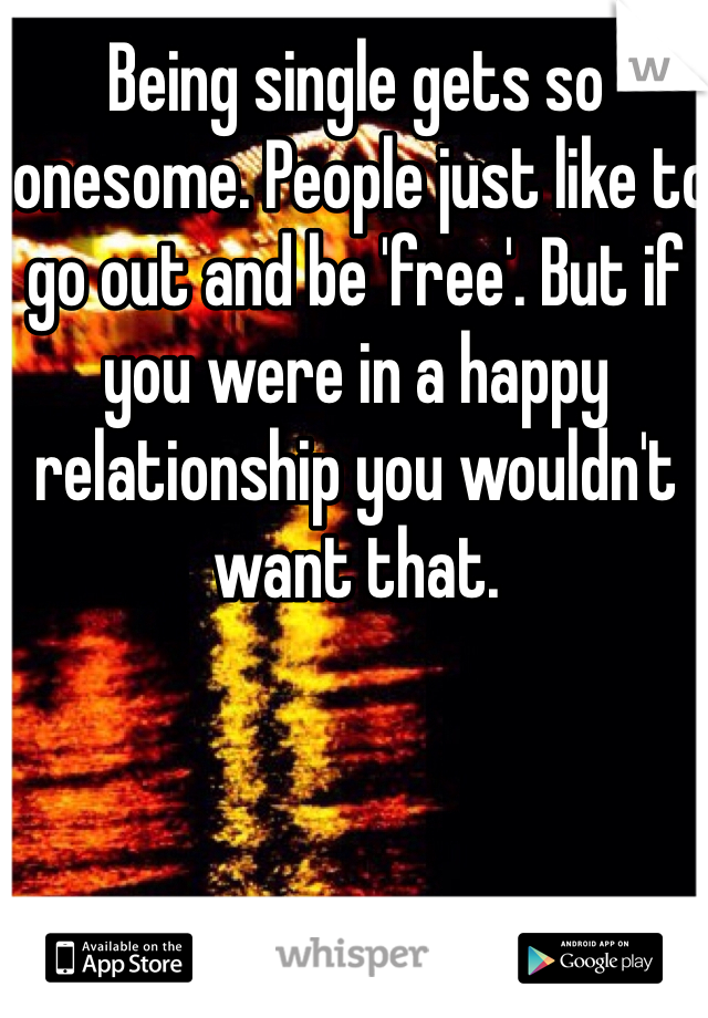 Being single gets so lonesome. People just like to go out and be 'free'. But if you were in a happy relationship you wouldn't want that.