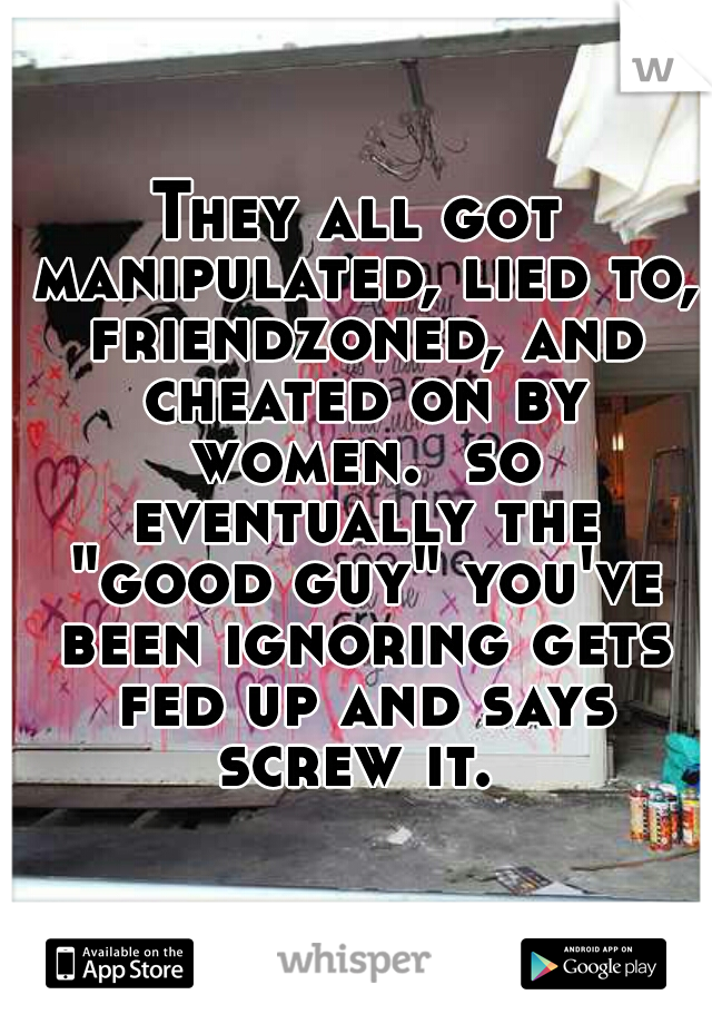 They all got manipulated, lied to, friendzoned, and cheated on by women.  so eventually the "good guy" you've been ignoring gets fed up and says screw it. 