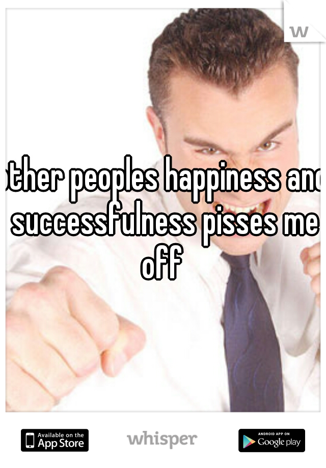 other peoples happiness and successfulness pisses me off 