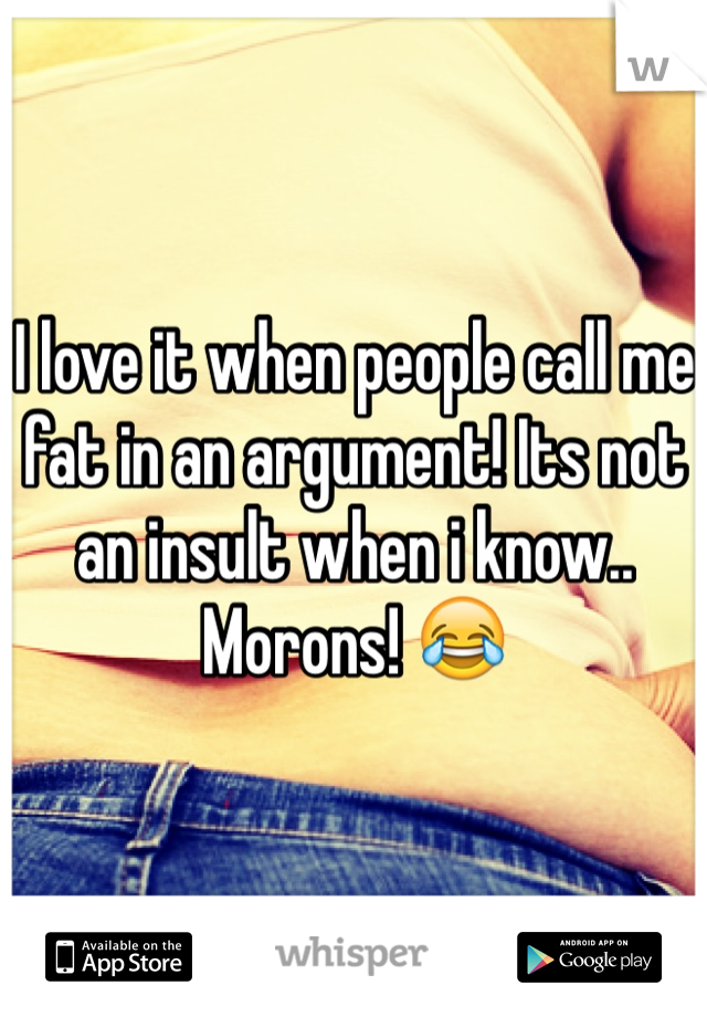 I love it when people call me fat in an argument! Its not an insult when i know.. Morons! 😂