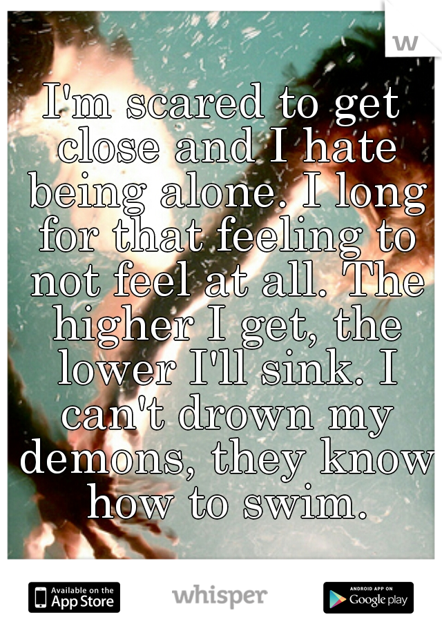 I'm scared to get close and I hate being alone. I long for that feeling to not feel at all. The higher I get, the lower I'll sink. I can't drown my demons, they know how to swim.