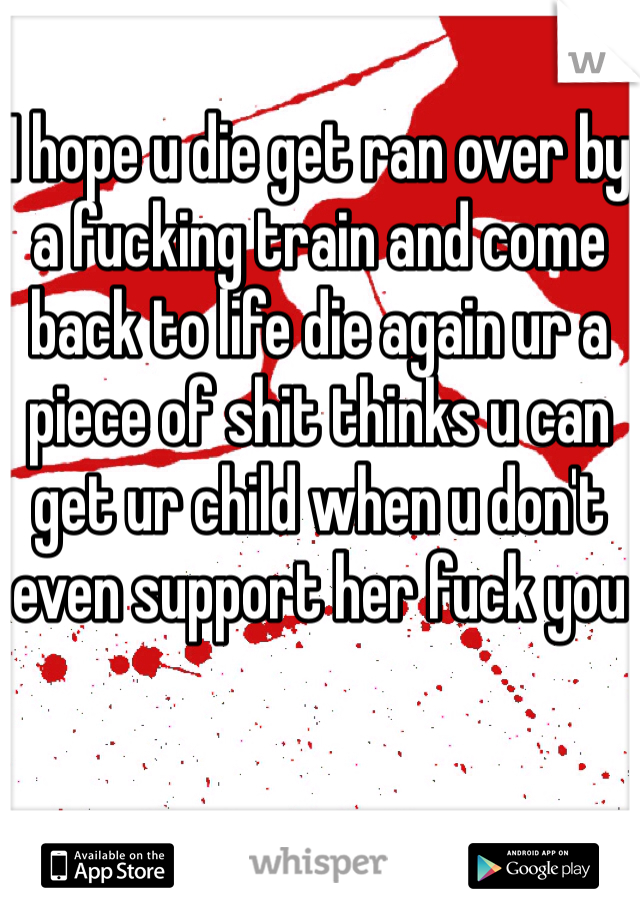 I hope u die get ran over by a fucking train and come back to life die again ur a piece of shit thinks u can get ur child when u don't even support her fuck you 