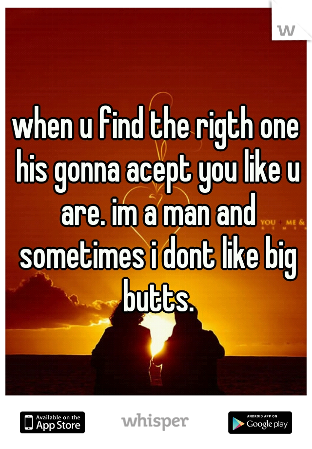 when u find the rigth one his gonna acept you like u are. im a man and sometimes i dont like big butts.