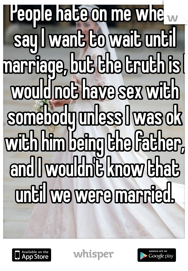 People hate on me when I say I want to wait until marriage, but the truth is I would not have sex with somebody unless I was ok with him being the father, and I wouldn't know that until we were married.