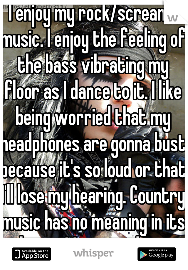I enjoy my rock/screamo music. I enjoy the feeling of the bass vibrating my floor as I dance to it. I like being worried that my headphones are gonna bust because it's so loud or that I'll lose my hearing. Country music has no meaning in its lyrics. My music does 