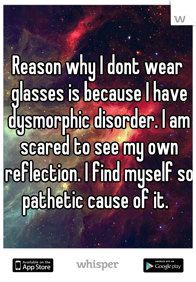 Reason why I dont wear glasses is because I have dysmorphic disorder. I am scared to see my own reflection. I find myself so pathetic cause of it.  