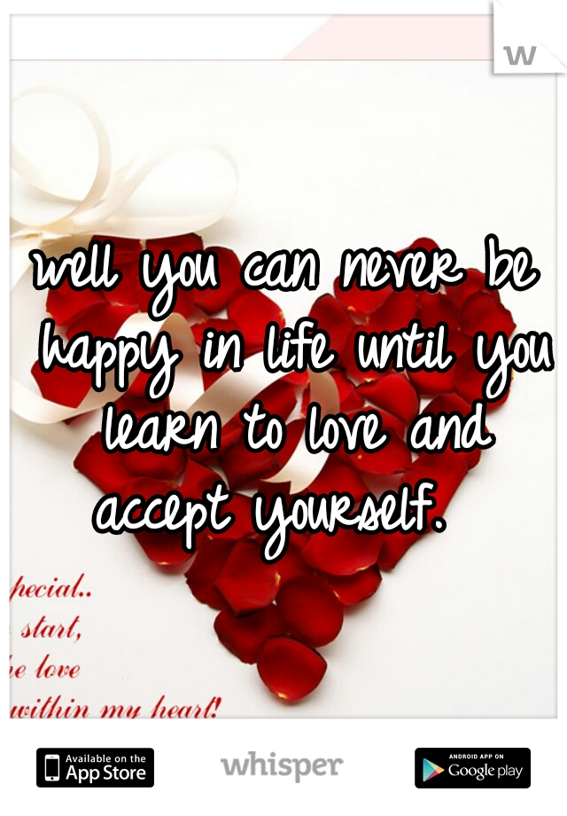 well you can never be happy in life until you learn to love and accept yourself.  