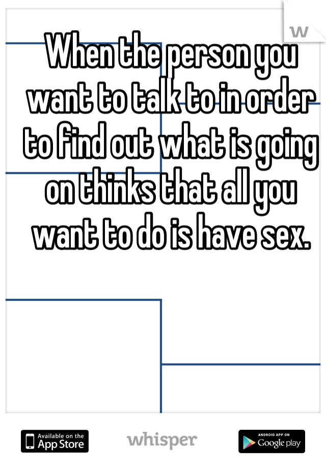 When the person you want to talk to in order to find out what is going on thinks that all you want to do is have sex.