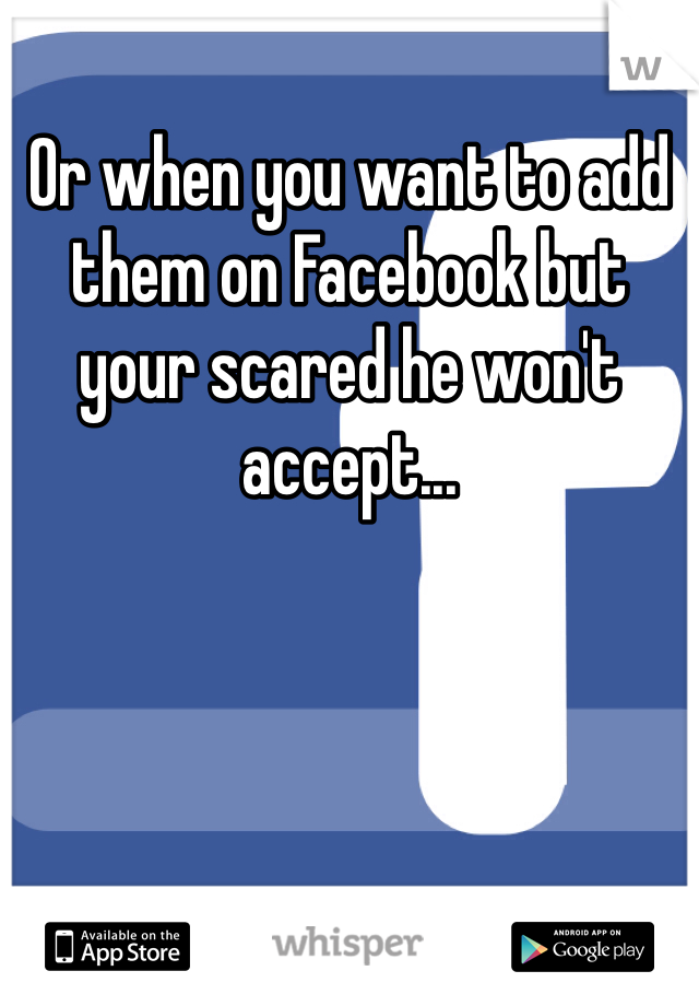Or when you want to add them on Facebook but your scared he won't accept...