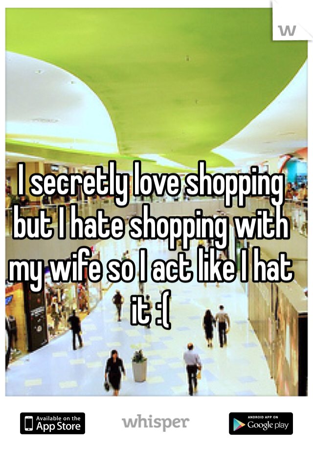 I secretly love shopping but I hate shopping with my wife so I act like I hat it :(