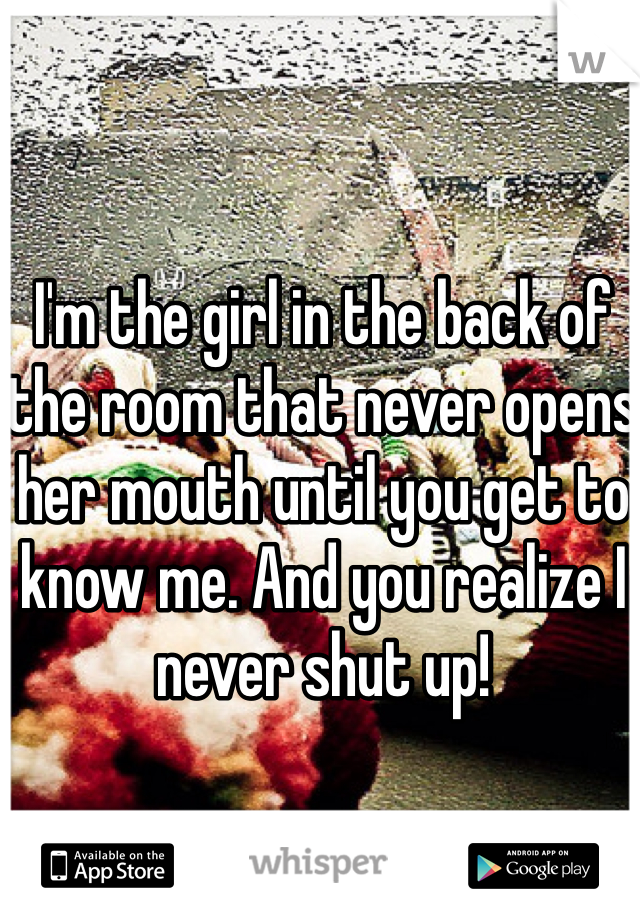 I'm the girl in the back of the room that never opens her mouth until you get to know me. And you realize I never shut up!