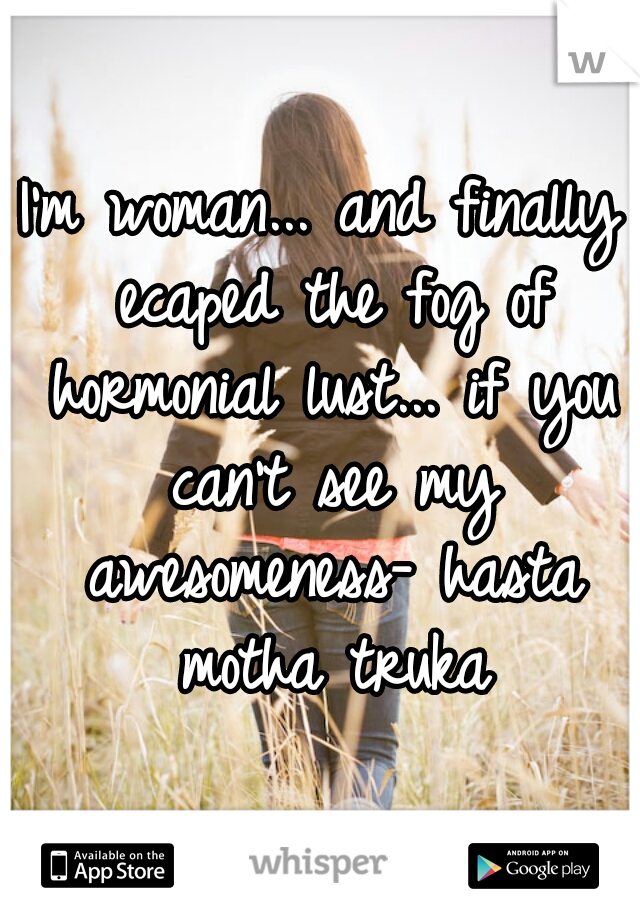 I'm woman... and finally ecaped the fog of hormonial lust... if you can't see my awesomeness- hasta motha truka