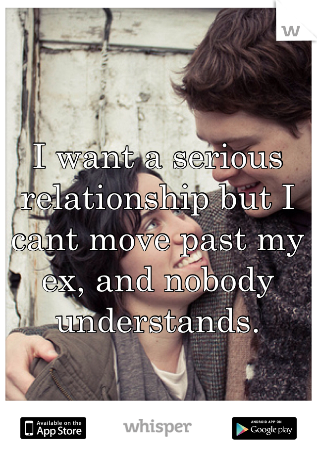 I want a serious relationship but I cant move past my ex, and nobody understands. 