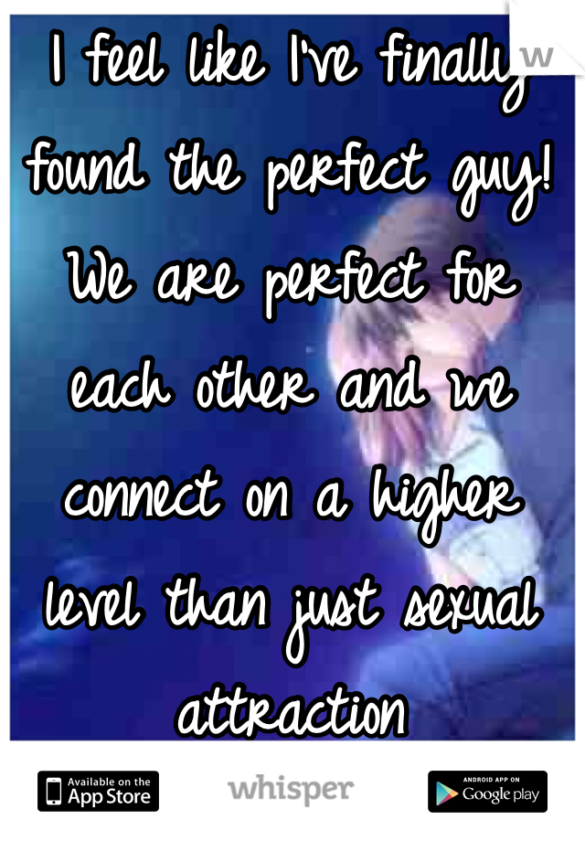 I feel like I've finally found the perfect guy! We are perfect for each other and we connect on a higher level than just sexual attraction