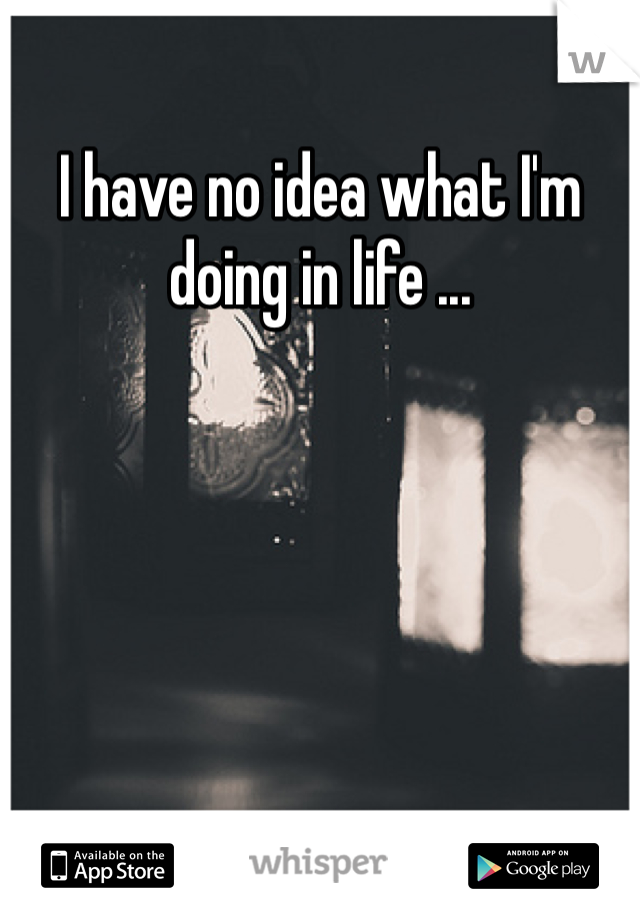 I have no idea what I'm doing in life ... 