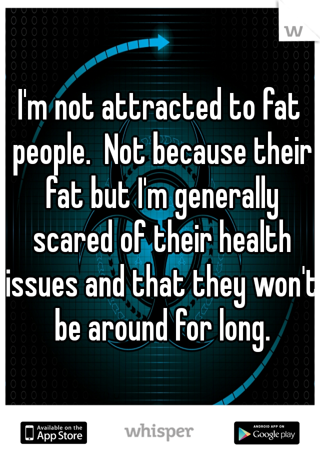 I'm not attracted to fat people.  Not because their fat but I'm generally scared of their health issues and that they won't be around for long.