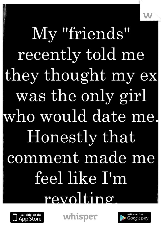 My "friends" recently told me they thought my ex was the only girl who would date me. Honestly that comment made me feel like I'm revolting.