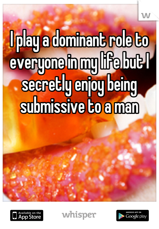 I play a dominant role to everyone in my life but I secretly enjoy being submissive to a man