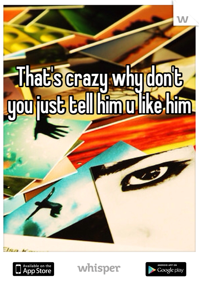 That's crazy why don't you just tell him u like him 