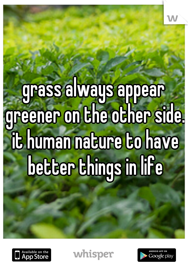 grass always appear greener on the other side. it human nature to have better things in life