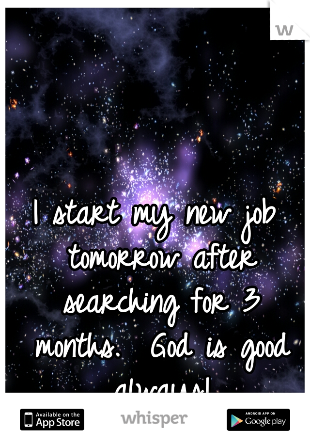 I start my new job tomorrow after searching for 3 months.  God is good always!