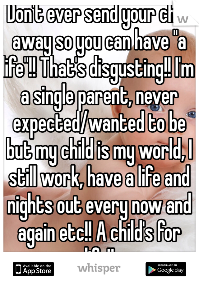 Don't ever send your child away so you can have "a life"!! That's disgusting!! I'm a single parent, never expected/wanted to be but my child is my world, I still work, have a life and nights out every now and again etc!! A child's for life!!