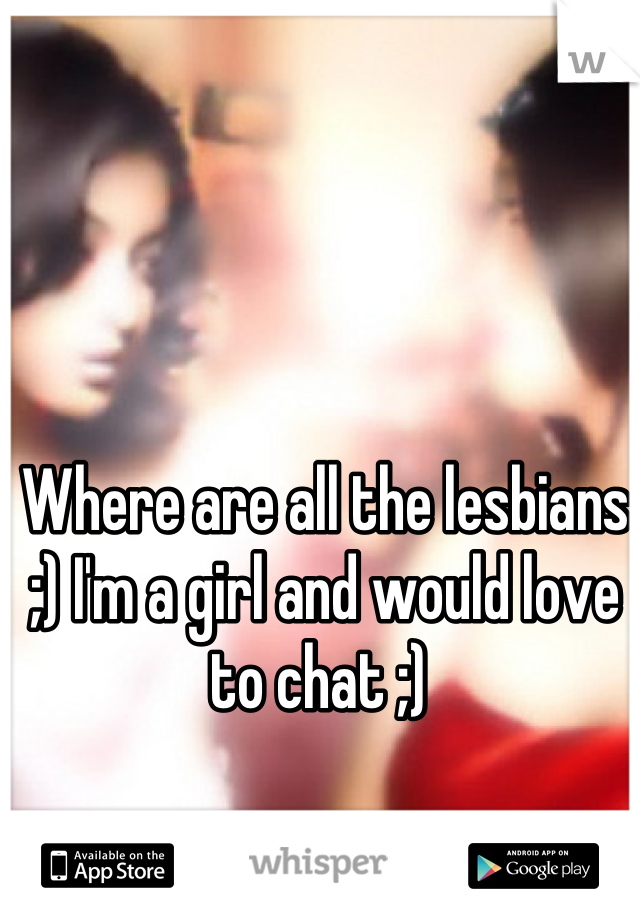 Where are all the lesbians ;) I'm a girl and would love to chat ;) 