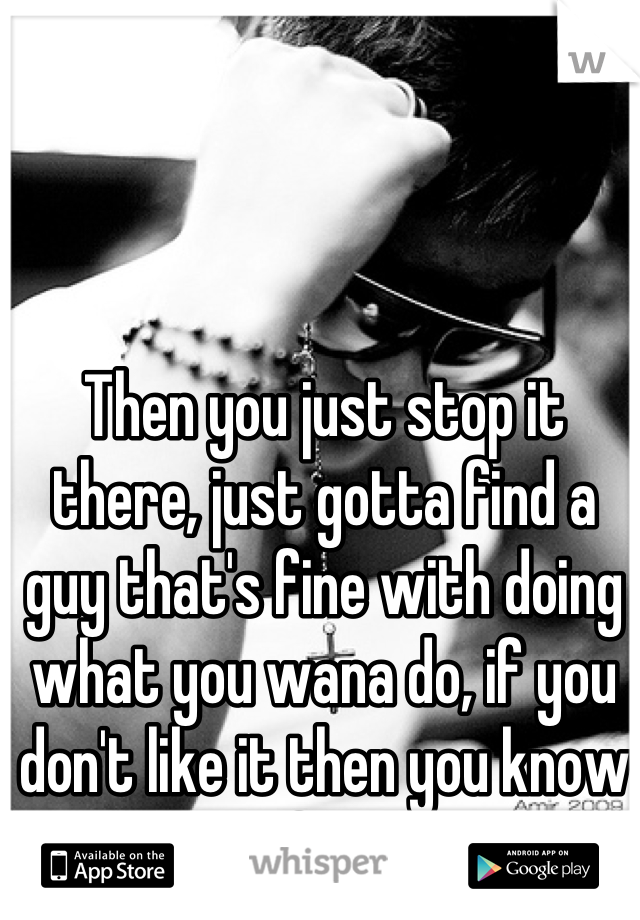 Then you just stop it there, just gotta find a guy that's fine with doing what you wana do, if you don't like it then you know it's not for you :) x