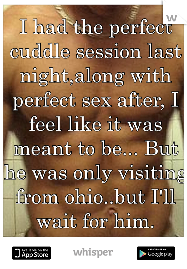 I had the perfect cuddle session last night,along with perfect sex after, I feel like it was meant to be... But he was only visiting from ohio..but I'll wait for him. 