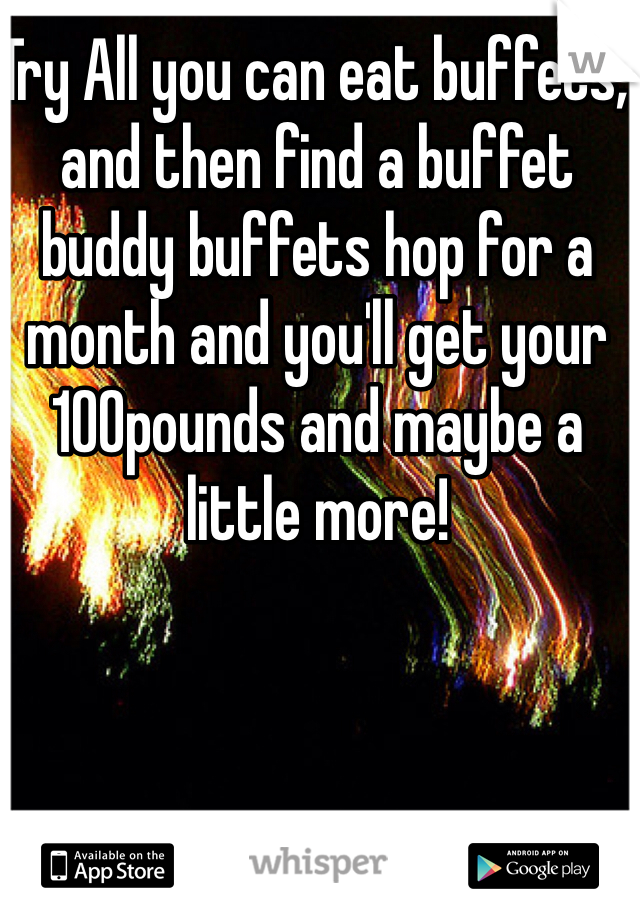 Try All you can eat buffets, and then find a buffet buddy buffets hop for a month and you'll get your 100pounds and maybe a little more!