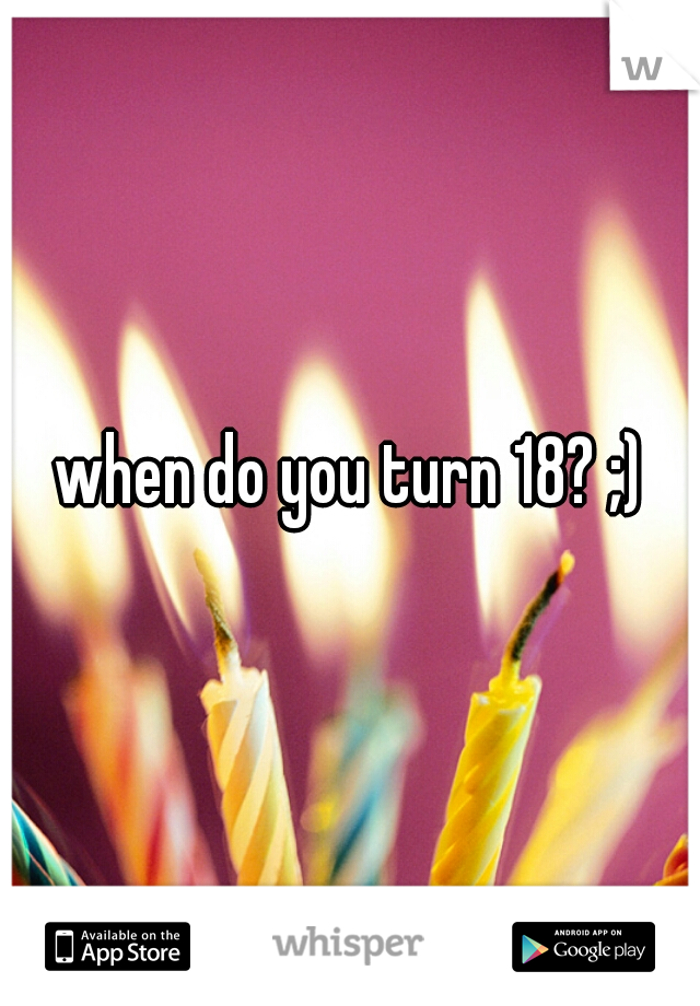 when do you turn 18? ;)