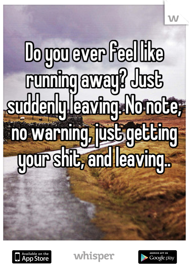 Do you ever feel like running away? Just suddenly leaving. No note, no warning, just getting your shit, and leaving..
