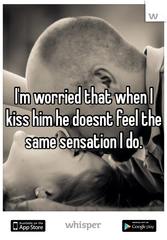 I'm worried that when I kiss him he doesnt feel the same sensation I do. 