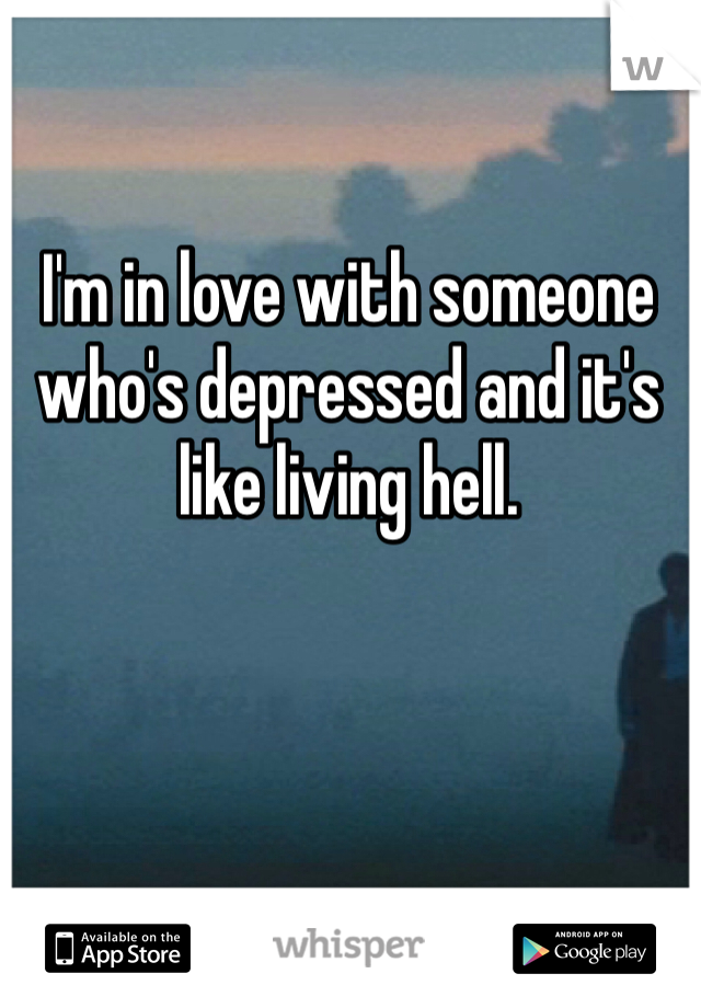 I'm in love with someone who's depressed and it's like living hell. 